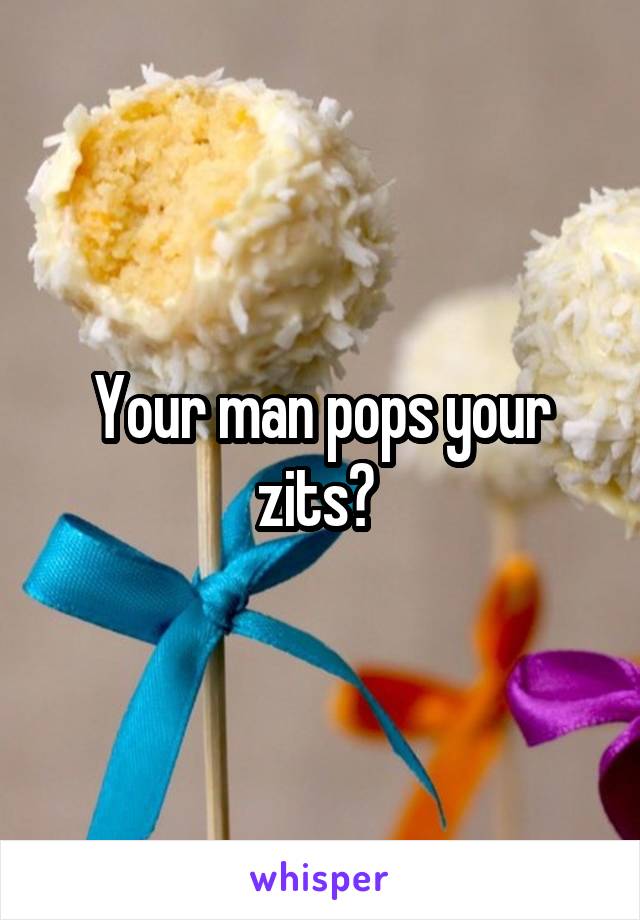 Your man pops your zits? 