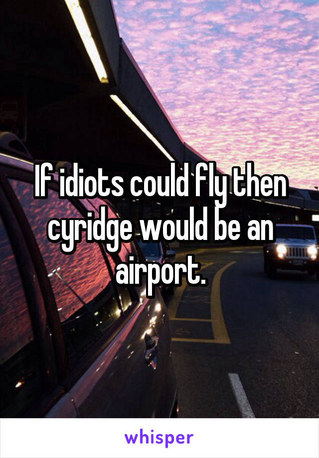 If idiots could fly then cyridge would be an airport.