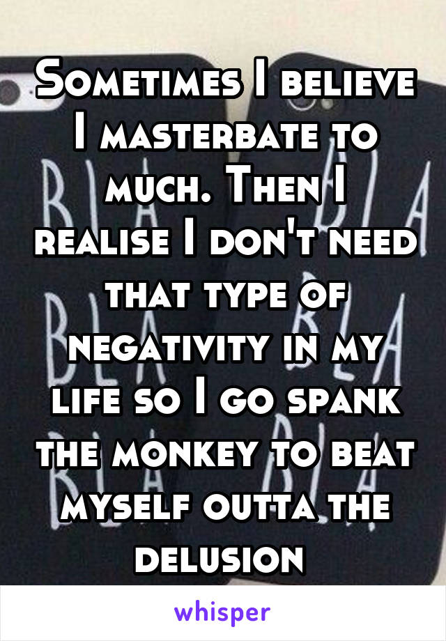 Sometimes I believe I masterbate to much. Then I realise I don't need that type of negativity in my life so I go spank the monkey to beat myself outta the delusion 