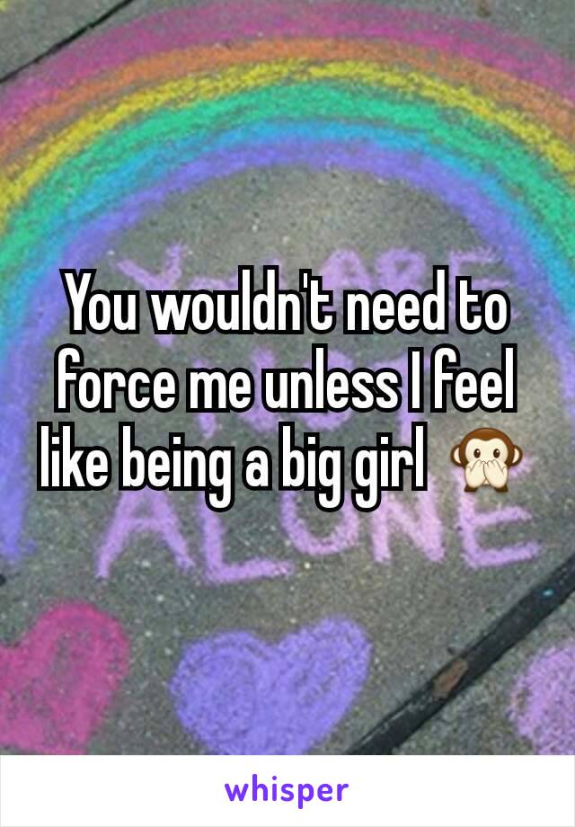 You wouldn't need to force me unless I feel like being a big girl 🙊