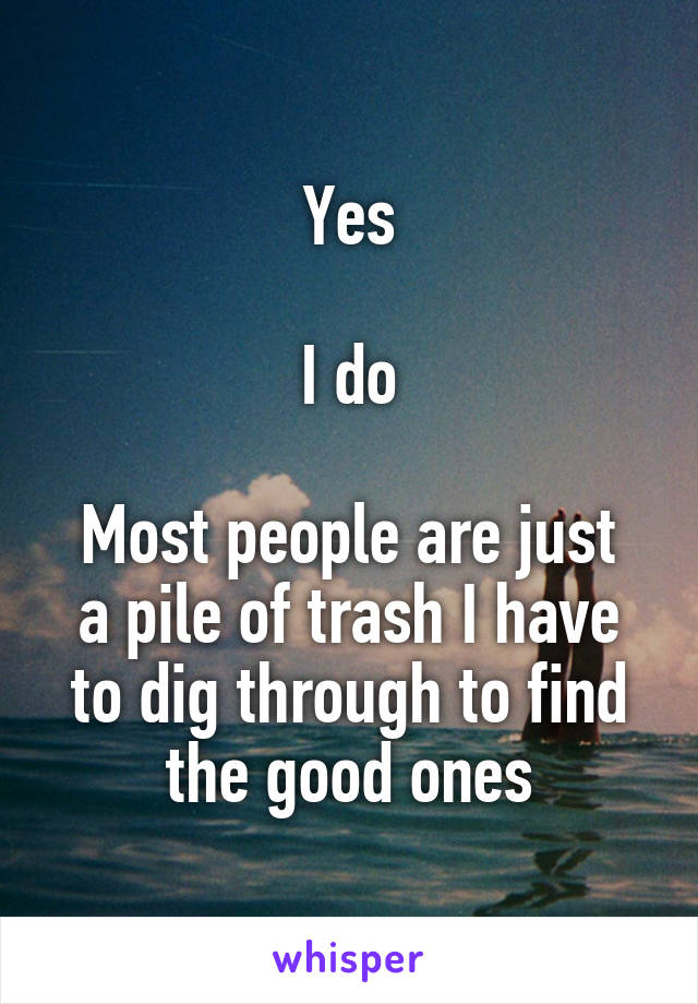 Yes

I do

Most people are just a pile of trash I have to dig through to find the good ones