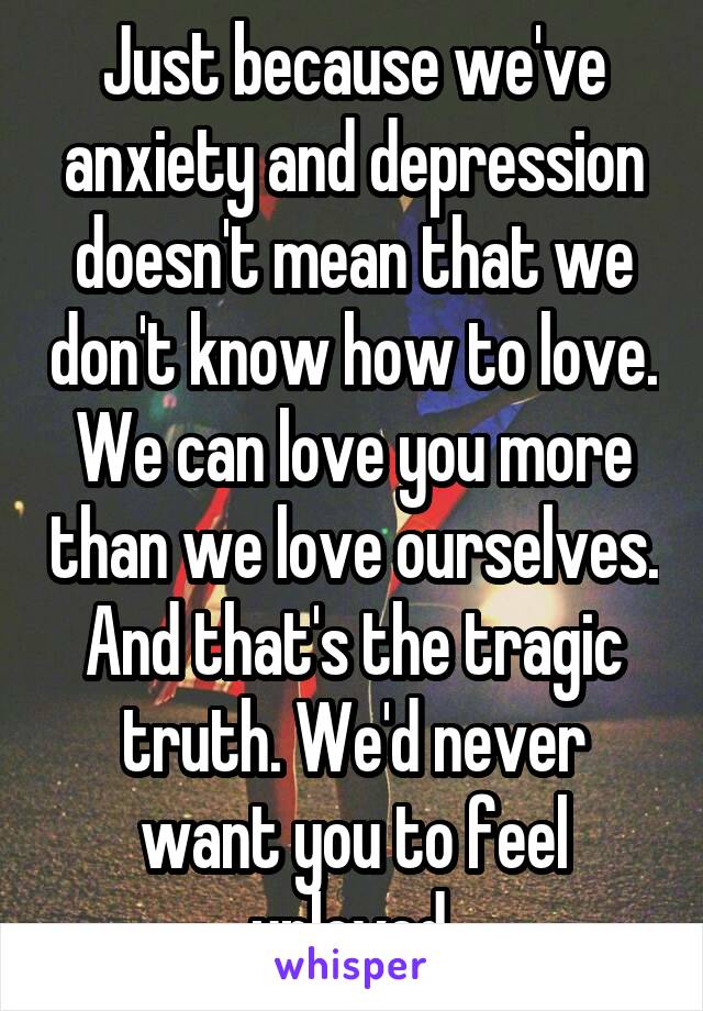 Just because we've anxiety and depression doesn't mean that we don't know how to love. We can love you more than we love ourselves. And that's the tragic truth. We'd never want you to feel unloved.