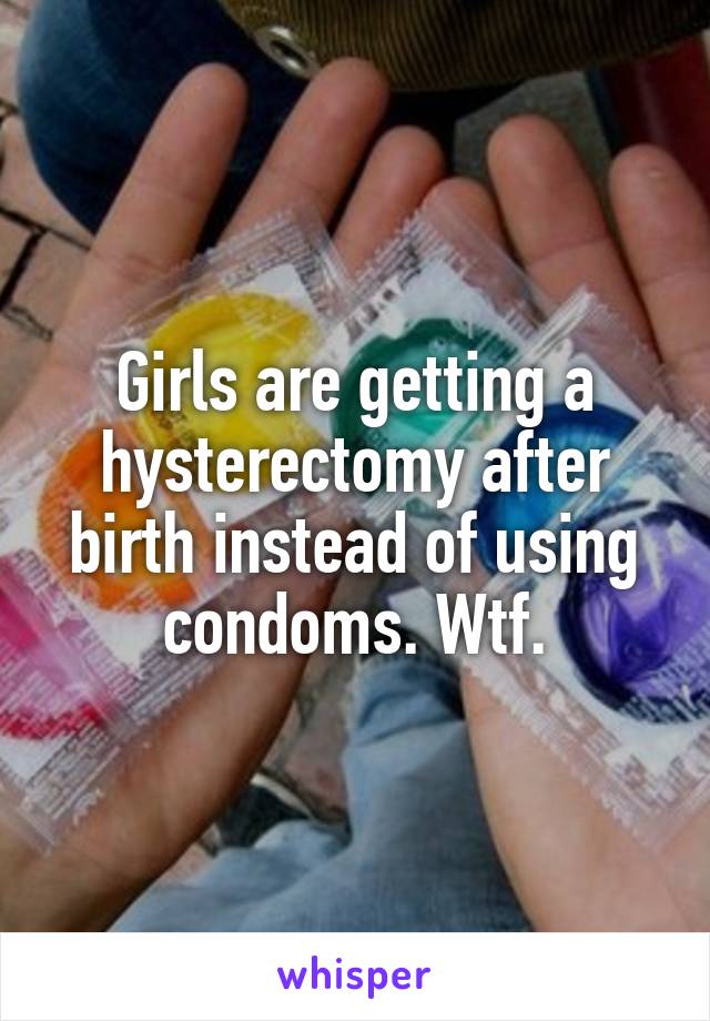 Girls are getting a hysterectomy after birth instead of using condoms. Wtf.