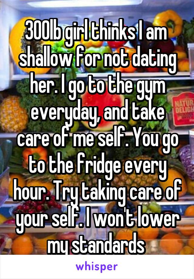 300lb girl thinks I am  shallow for not dating her. I go to the gym everyday, and take care of me self. You go to the fridge every hour. Try taking care of your self. I won't lower my standards 