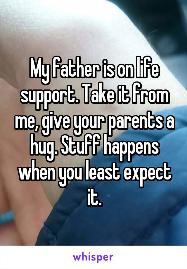 My father is on life support. Take it from me, give your parents a hug. Stuff happens when you least expect it.