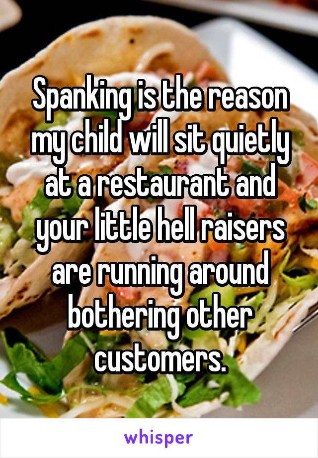 Spanking is the reason my child will sit quietly at a restaurant and your little hell raisers are running around bothering other customers.