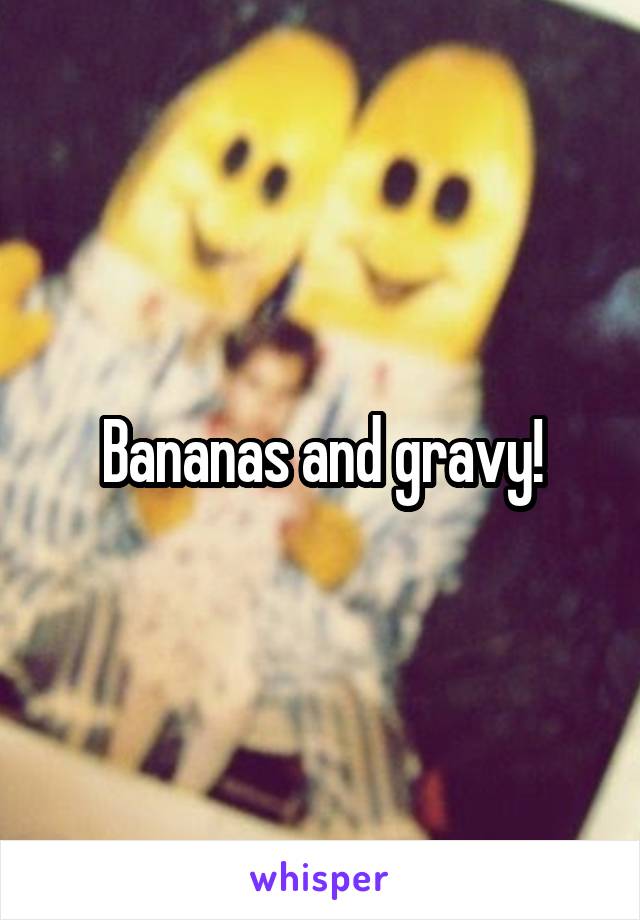 Bananas and gravy!