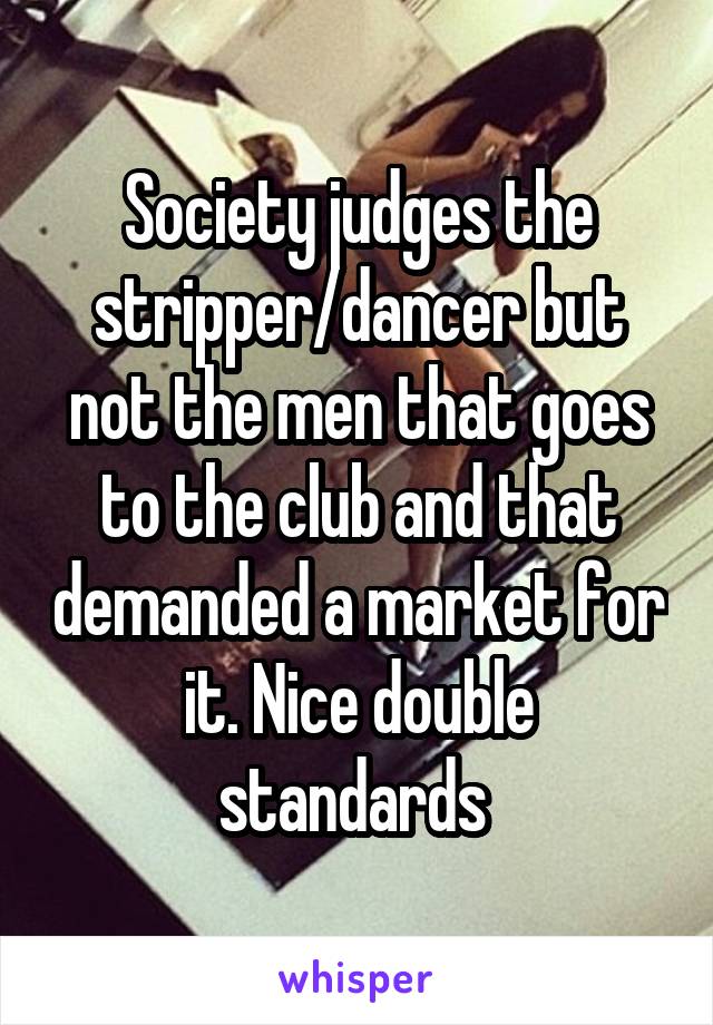 Society judges the stripper/dancer but not the men that goes to the club and that demanded a market for it. Nice double standards 