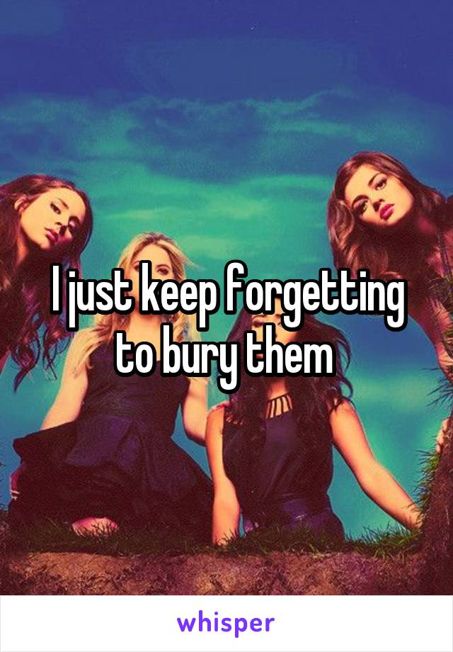 I just keep forgetting to bury them 