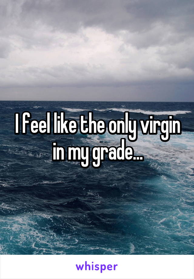 I feel like the only virgin in my grade...