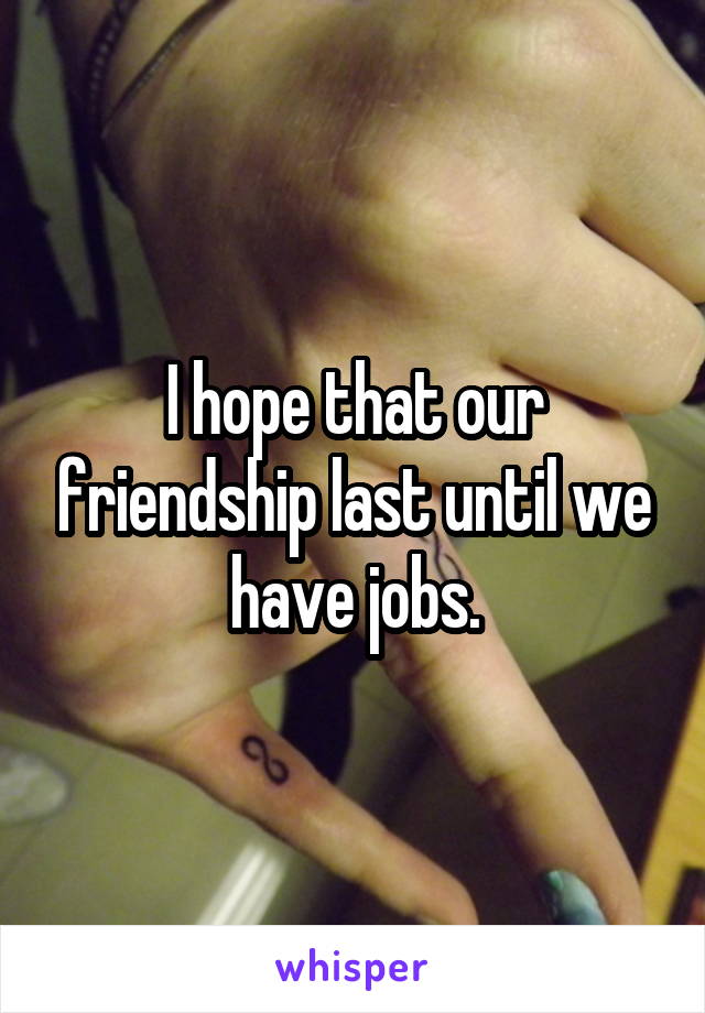 I hope that our friendship last until we have jobs.