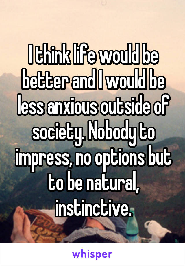 I think life would be better and I would be less anxious outside of society. Nobody to impress, no options but to be natural, instinctive.