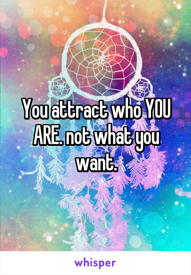 You attract who YOU ARE. not what you want.