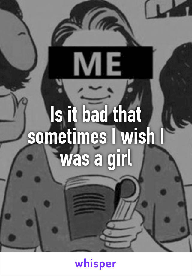 Is it bad that sometimes I wish I was a girl