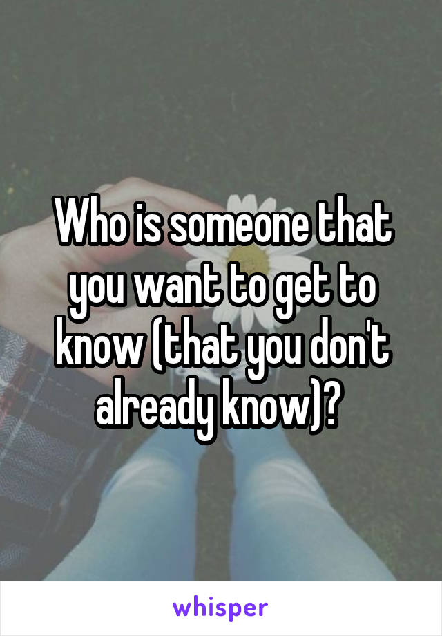 Who is someone that you want to get to know (that you don't already know)? 