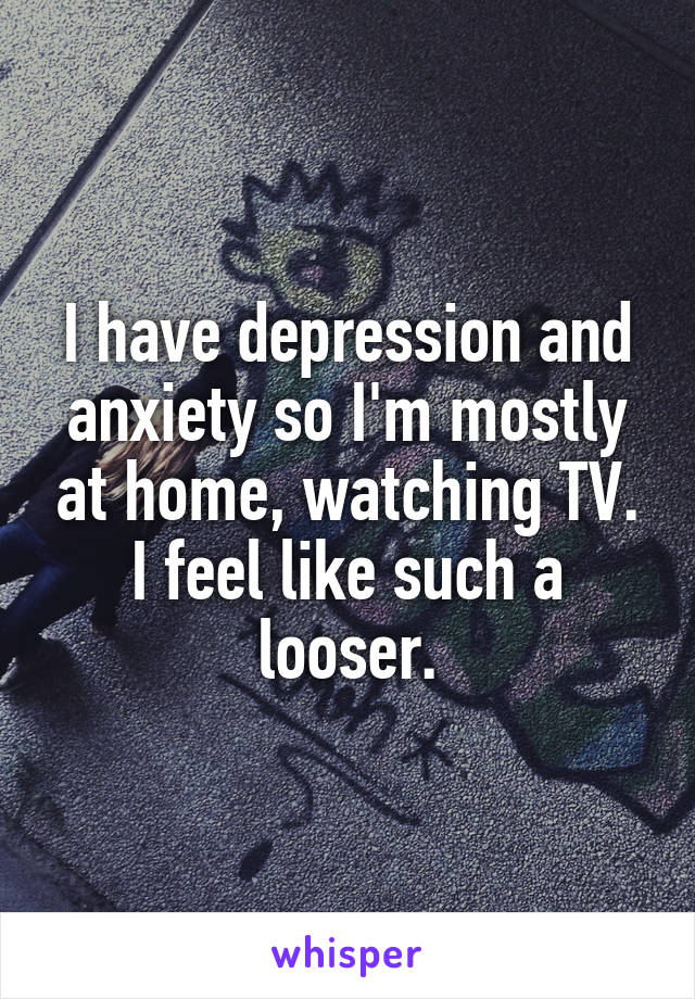 I have depression and anxiety so I'm mostly at home, watching TV. I feel like such a looser.