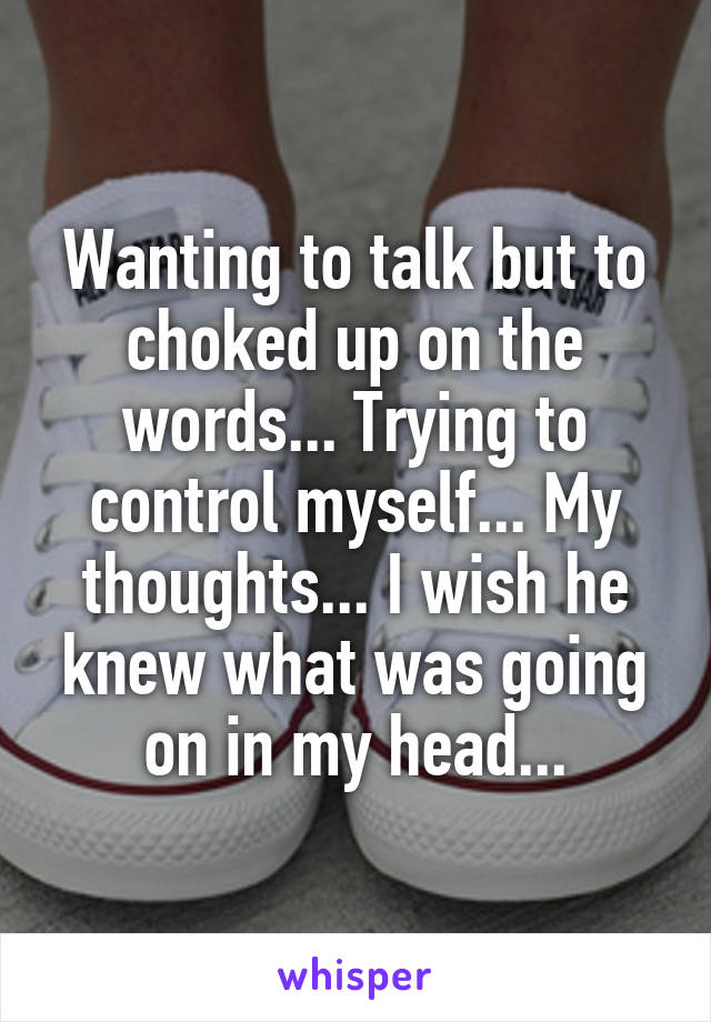 Wanting to talk but to choked up on the words... Trying to control myself... My thoughts... I wish he knew what was going on in my head...