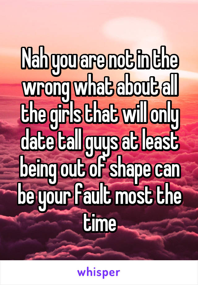 Nah you are not in the wrong what about all the girls that will only date tall guys at least being out of shape can be your fault most the time