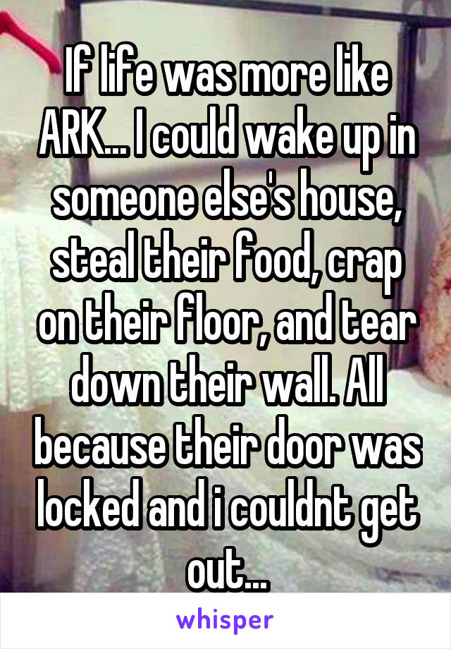 If life was more like ARK... I could wake up in someone else's house, steal their food, crap on their floor, and tear down their wall. All because their door was locked and i couldnt get out...