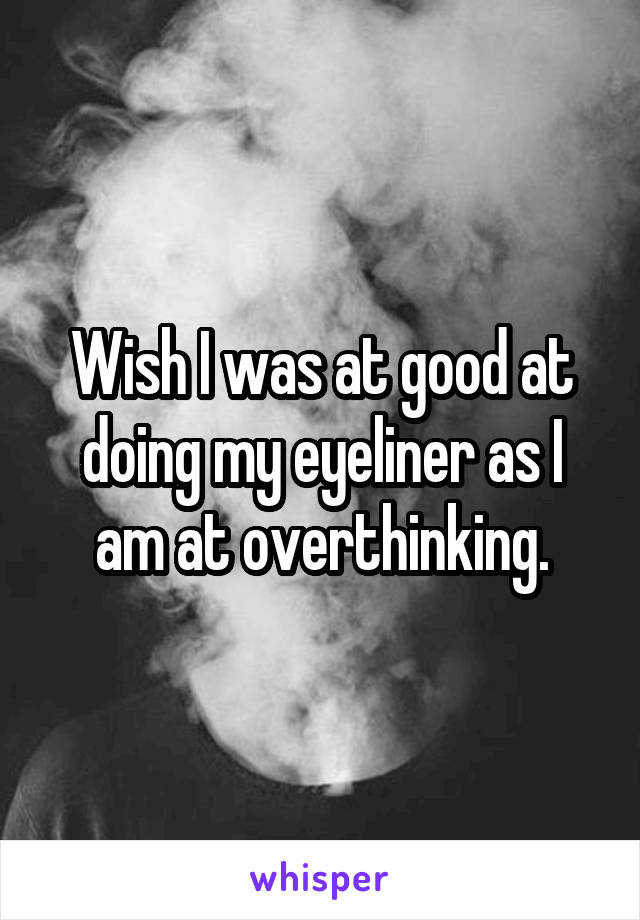 Wish I was at good at doing my eyeliner as I am at overthinking.