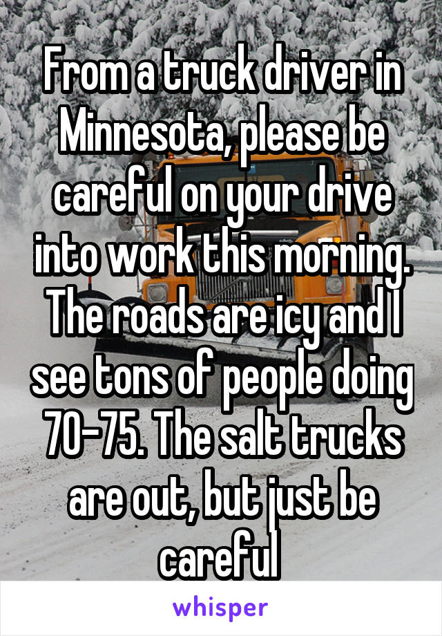 From a truck driver in Minnesota, please be careful on your drive into work this morning. The roads are icy and I see tons of people doing 70-75. The salt trucks are out, but just be careful 