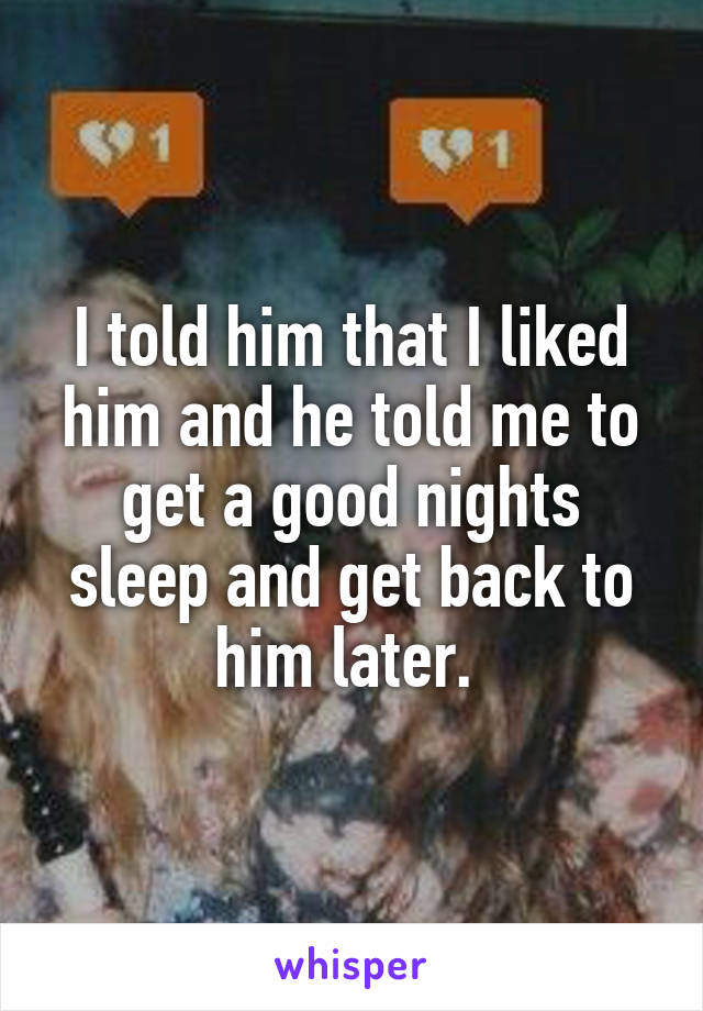 I told him that I liked him and he told me to get a good nights sleep and get back to him later. 