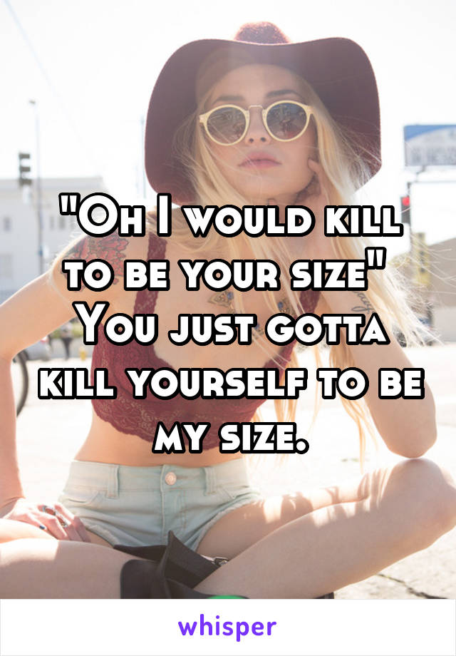 "Oh I would kill to be your size" 
You just gotta kill yourself to be my size.