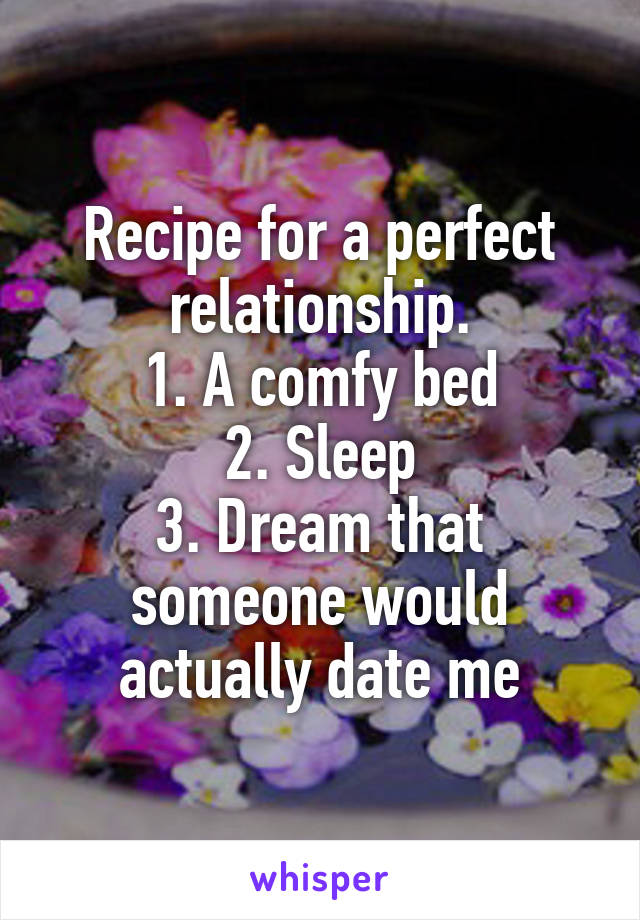 Recipe for a perfect relationship.
1. A comfy bed
2. Sleep
3. Dream that someone would actually date me