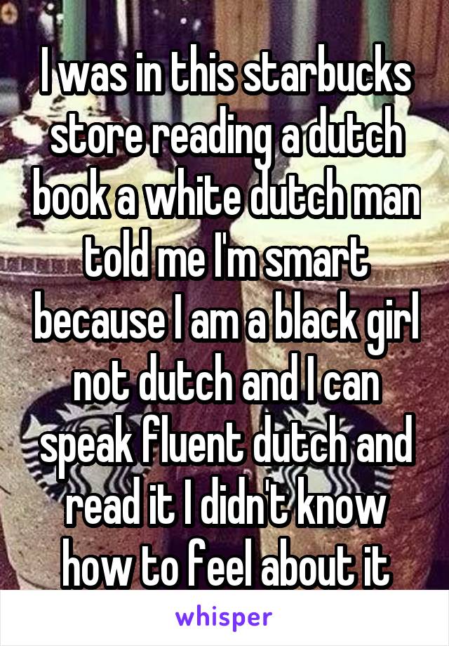 I was in this starbucks store reading a dutch book a white dutch man told me I'm smart because I am a black girl not dutch and I can speak fluent dutch and read it I didn't know how to feel about it