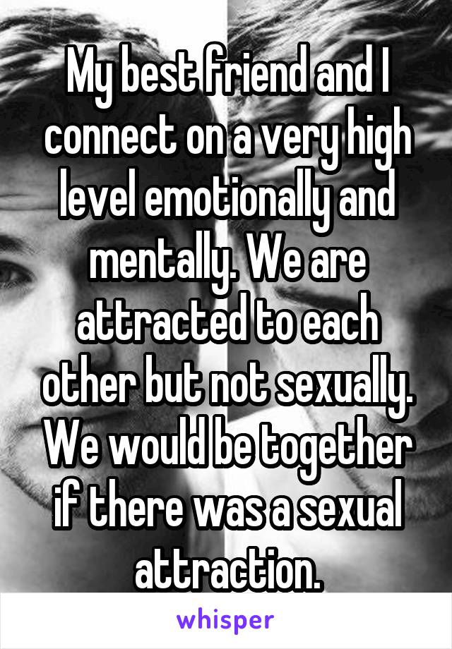 My best friend and I connect on a very high level emotionally and mentally. We are attracted to each other but not sexually. We would be together if there was a sexual attraction.