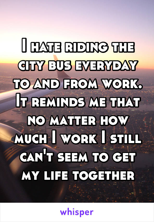 I hate riding the city bus everyday to and from work. It reminds me that no matter how much I work I still can't seem to get my life together