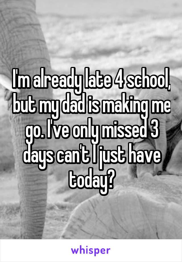 I'm already late 4 school, but my dad is making me go. I've only missed 3 days can't I just have today?