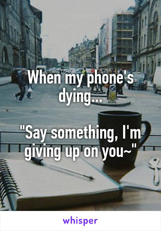 When my phone's dying...

"Say something, I'm giving up on you~"