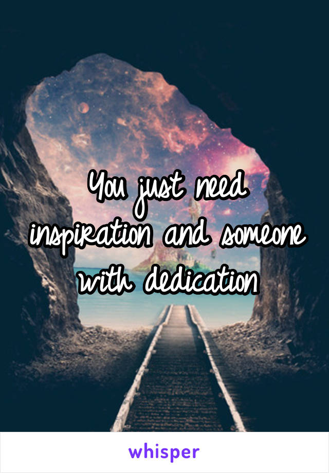 You just need inspiration and someone with dedication