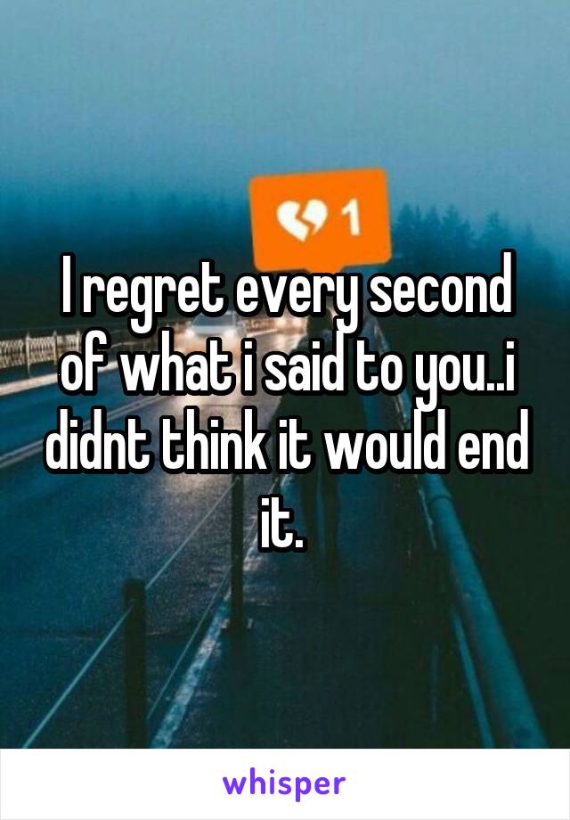 I regret every second of what i said to you..i didnt think it would end it. 