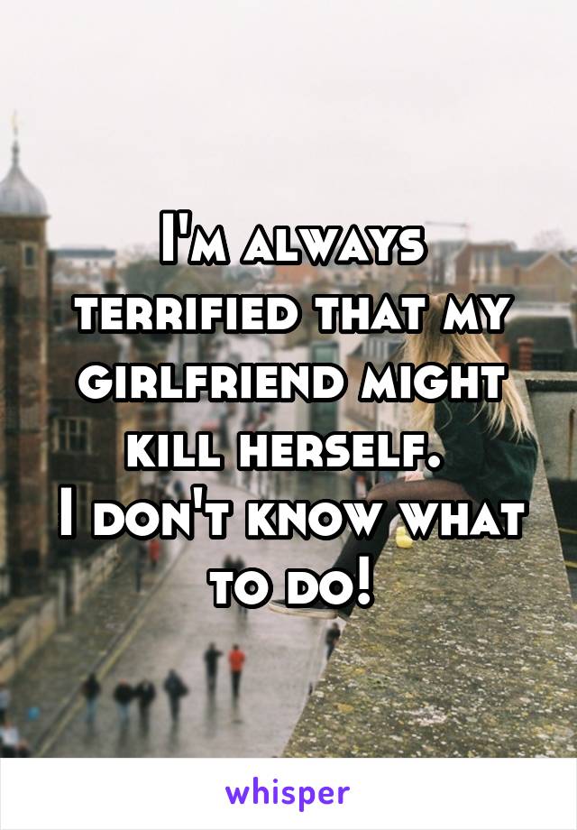 I'm always terrified that my girlfriend might kill herself. 
I don't know what to do!