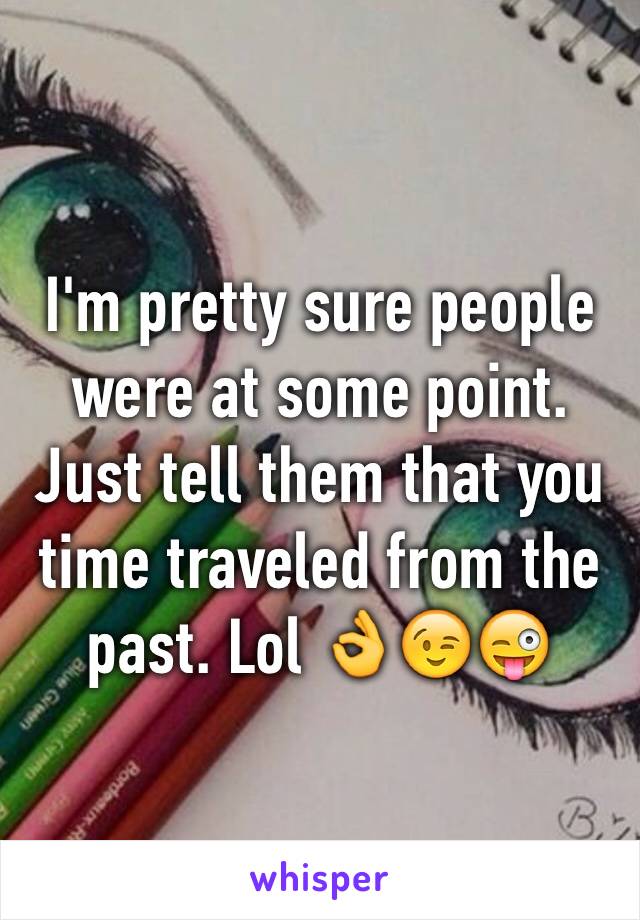 I'm pretty sure people were at some point. Just tell them that you time traveled from the past. Lol 👌😉😜
