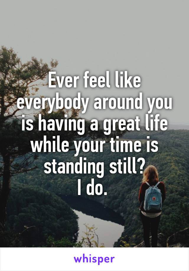 Ever feel like everybody around you is having a great life while your time is standing still?
I do. 