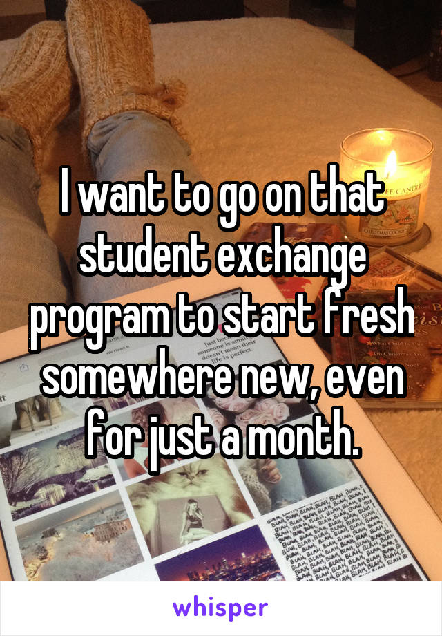 I want to go on that student exchange program to start fresh somewhere new, even for just a month.