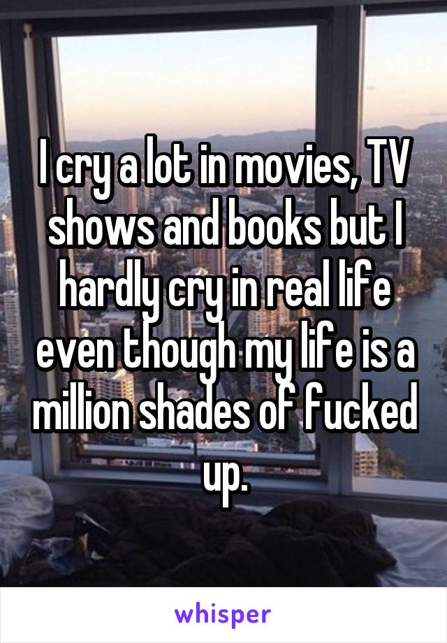 I cry a lot in movies, TV shows and books but I hardly cry in real life even though my life is a million shades of fucked up.