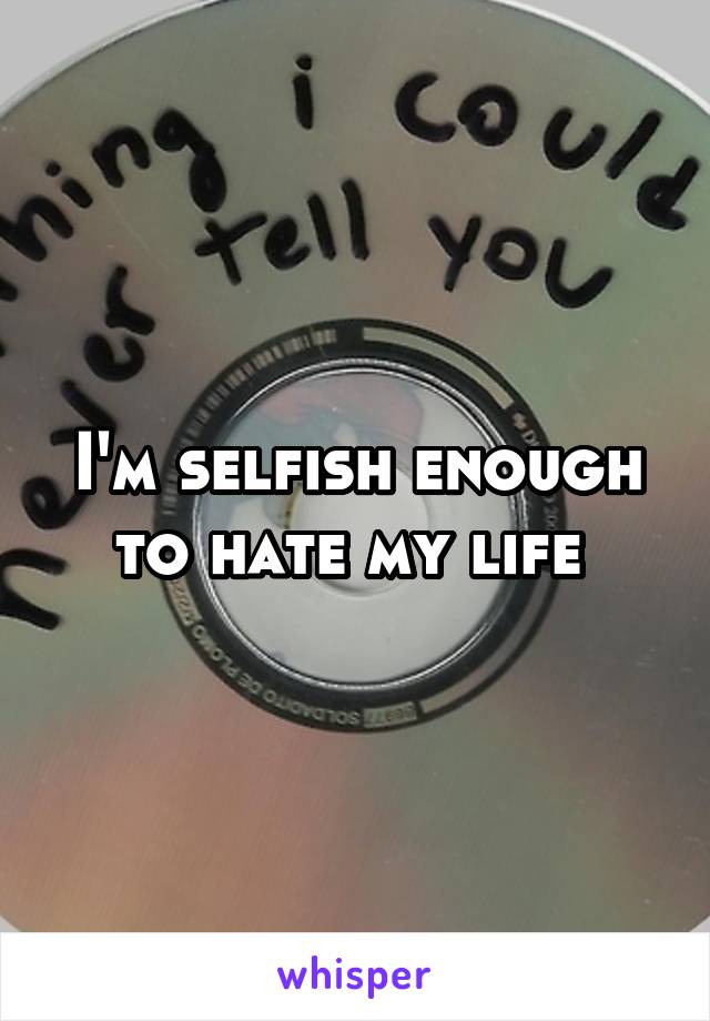 I'm selfish enough to hate my life 