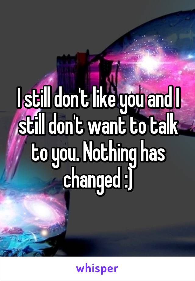 I still don't like you and I still don't want to talk to you. Nothing has changed :)