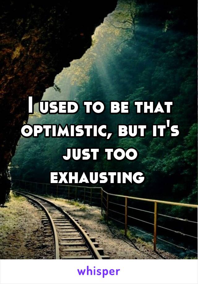 I used to be that optimistic, but it's just too exhausting 