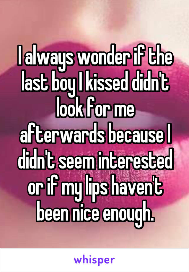 I always wonder if the last boy I kissed didn't look for me afterwards because I didn't seem interested or if my lips haven't been nice enough.