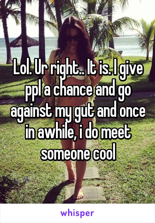 Lol. Ur right.. It is. I give ppl a chance and go against my gut and once in awhile, i do meet someone cool