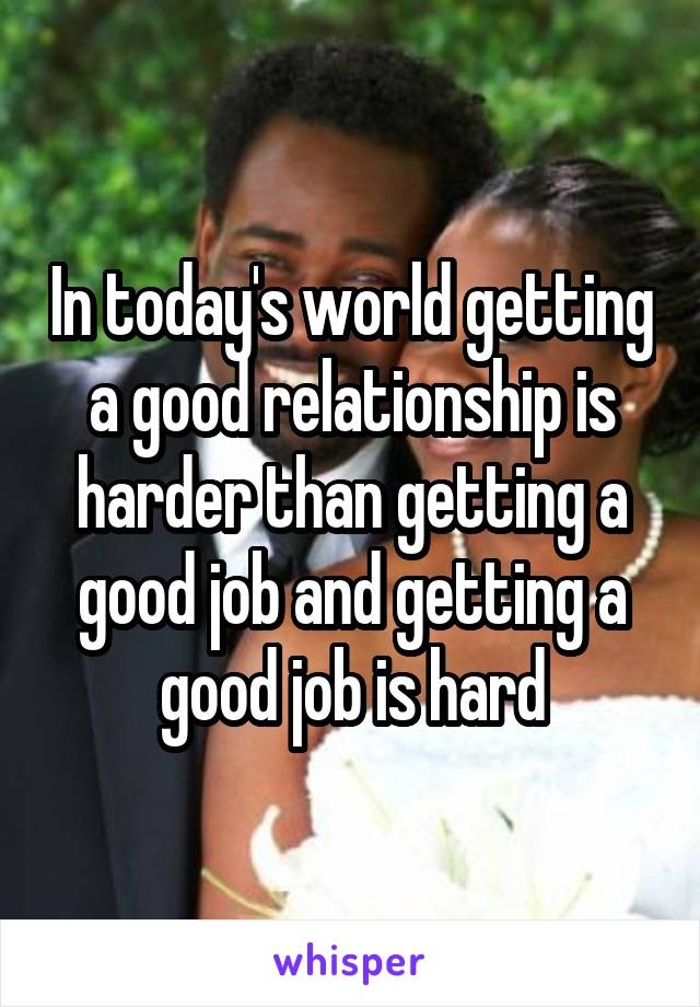 In today's world getting a good relationship is harder than getting a good job and getting a good job is hard