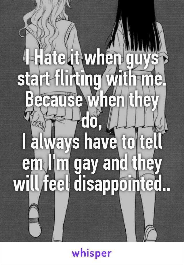 I Hate it when guys start flirting with me.
Because when they do,
I always have to tell em I'm gay and they will feel disappointed..
