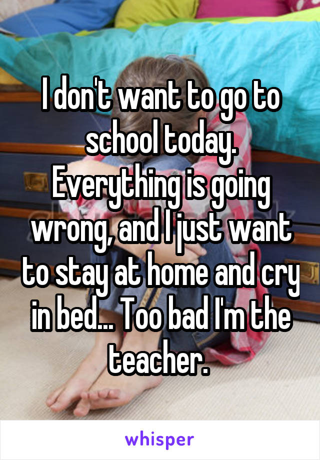 I don't want to go to school today. Everything is going wrong, and I just want to stay at home and cry in bed... Too bad I'm the teacher. 