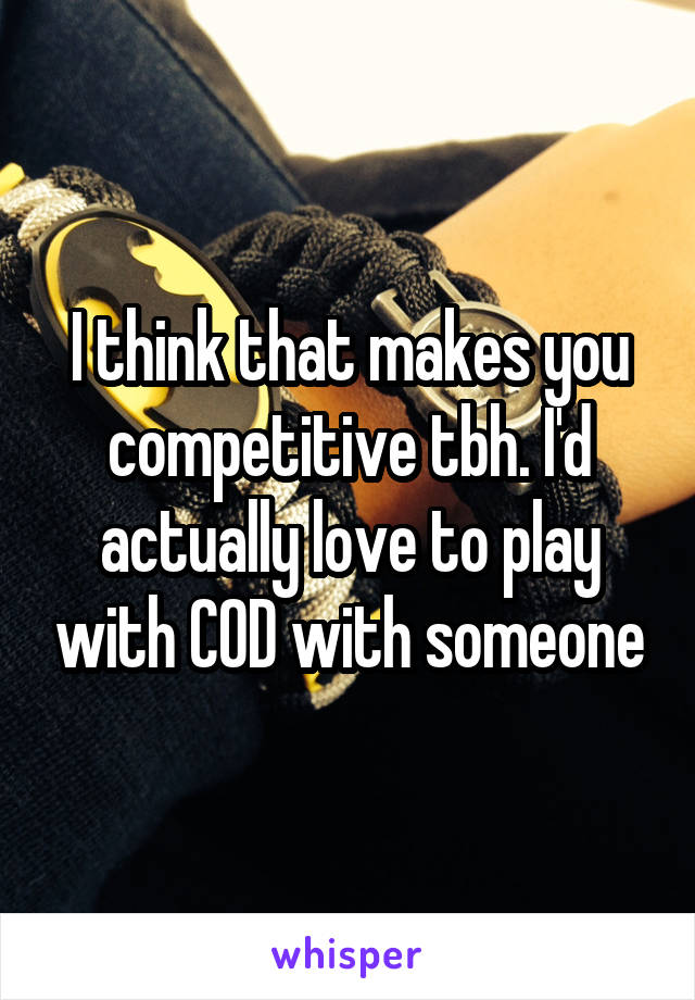 I think that makes you competitive tbh. I'd actually love to play with COD with someone