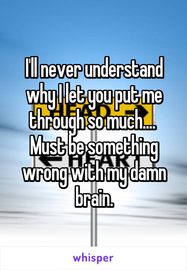 I'll never understand why I let you put me through so much.... 
Must be something wrong with my damn brain.